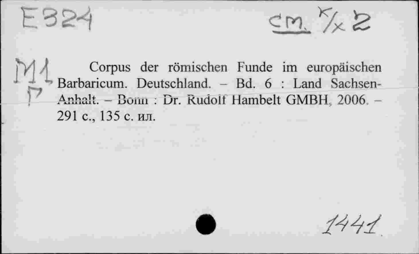 ﻿Ґу1 * Corpus der römischen Funde im europäischen ' ‘ / Barbaricum. Deutschland. - Bd. 6 : Land Sachsen-Anhalt. - Воші : Dr. Kudolt Hambelt GMBH, 2006 -291 c., 135 с. ил.
